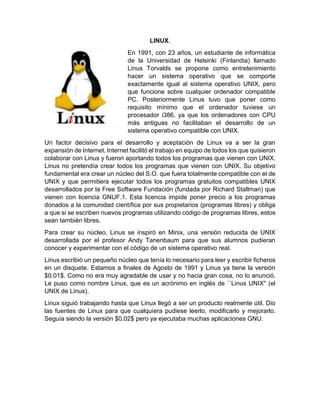 LINUX.
En 1991, con 23 años, un estudiante de informática
de la Universidad de Helsinki (Finlandia) llamado
Linus Torvalds se propone como entretenimiento
hacer un sistema operativo que se comporte
exactamente igual al sistema operativo UNIX, pero
que funcione sobre cualquier ordenador compatible
PC. Posteriormente Linus tuvo que poner como
requisito mínimo que el ordenador tuviese un
procesador i386, ya que los ordenadores con CPU
más antiguas no facilitaban el desarrollo de un
sistema operativo compatible con UNIX.
Un factor decisivo para el desarrollo y aceptación de Linux va a ser la gran
expansión de Internet. Internet facilitó el trabajo en equipo de todos los que quisieron
colaborar con Linus y fueron aportando todos los programas que vienen con UNIX.
Linus no pretendía crear todos los programas que vienen con UNIX. Su objetivo
fundamental era crear un núcleo del S.O. que fuera totalmente compatible con el de
UNIX y que permitiera ejecutar todos los programas gratuitos compatibles UNIX
desarrollados por la Free Software Fundación (fundada por Richard Stallman) que
vienen con licencia GNUF.1. Esta licencia impide poner precio a los programas
donados a la comunidad científica por sus propietarios (programas libres) y obliga
a que si se escriben nuevos programas utilizando código de programas libres, estos
sean también libres.
Para crear su núcleo, Linus se inspiró en Minix, una versión reducida de UNIX
desarrollada por el profesor Andy Tanenbaum para que sus alumnos pudieran
conocer y experimentar con el código de un sistema operativo real.
Linus escribió un pequeño núcleo que tenía lo necesario para leer y escribir ficheros
en un disquete. Estamos a finales de Agosto de 1991 y Linus ya tiene la versión
$0.01$. Como no era muy agradable de usar y no hacia gran cosa, no lo anunció.
Le puso como nombre Linux, que es un acrónimo en inglés de ``Linus UNIX'' (el
UNIX de Linus).
Linux siguió trabajando hasta que Linux llegó a ser un producto realmente útil. Dio
las fuentes de Linux para que cualquiera pudiese leerlo, modificarlo y mejorarlo.
Seguía siendo la versión $0.02$ pero ya ejecutaba muchas aplicaciones GNU.
 