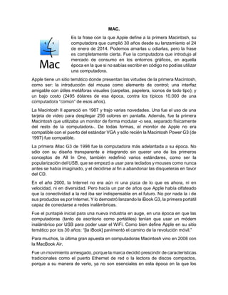 MAC.
Es la frase con la que Apple define a la primera Macintosh, su
computadora que cumplió 30 años desde su lanzamiento el 24
de enero de 2014. Podemos amarlas u odiarlas, pero la frase
es completamente cierta. Fue la computadora que introdujo al
mercado de consumo en los entornos gráficos, en aquella
época en la que si no sabías escribir en código no podías utilizar
una computadora.
Apple tiene un sitio temático donde presentan las virtudes de la primera Macintosh,
como ser: la introducción del mouse como elemento de control; una interfaz
amigable con útiles metáforas visuales (carpetas, papelera, iconos de todo tipo); y
un bajo costo (2495 dólares de esa época, contra los típicos 10.000 de una
computadora “común” de esos años).
La Macintosh II apareció en 1987 y trajo varias novedades. Una fue el uso de una
tarjeta de video para desplegar 256 colores en pantalla. Además, fue la primera
Macintosh que utilizaba un monitor de forma modular -o sea, separado físicamente
del resto de la computadora-. De todas formas, el monitor de Apple no era
compatible con el puerto del estándar VGA y sólo recién la Macintosh Power G3 (de
1997) fue compatible.
La primera iMac G3 de 1998 fue la computadora más adelantada a su época. No
sólo con su diseño transparente e integrando sin querer uno de los primeros
conceptos de All In One, también redefinió varios estándares, como ser la
popularización del USB, que se empezó a usar para teclados y mouses como nunca
antes se había imaginado, y el decidirse al fin a abandonar las disqueteras en favor
del CD.
En el año 2000, la Internet no era aún ni una pizca de lo que es ahora, ni en
velocidad, ni en diversidad. Pero hacía un par de años que Apple había olfateado
que la conectividad a la red iba ser indispensable en el futuro. No por nada la i de
sus productos es por Internet. Y lo demostró lanzando la iBook G3, la primera portátil
capaz de conectarse a redes inalámbricas.
Fue el puntapié inicial para una nueva industria en auge, en una época en que las
computadoras (tanto de escritorio como portátiles) tenían que usar un módem
inalámbrico por USB para poder usar el WiFi. Como bien define Apple en su sitio
temático por los 30 años: “[la iBook] pavimentó el camino de la revolución móvil.”
Para muchos, la última gran apuesta en computadoras Macintosh vino en 2008 con
la MacBook Air.
Fue un movimiento arriesgado, porque la marca decidió prescindir de características
tradicionales como el puerto Ethernet de red o la lectora de discos compactos,
porque a su manera de verlo, ya no son esenciales en esta época en la que los
 