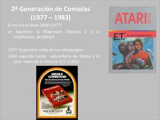 2ª Generación de Consolas (1977 – 1983) El rey fue el Atari 2600 (1977) Le siguieron la Magnavox Odyssey 2 y la Intellivision, de Mattel 1977: la primera caída de los videojuegos- 1983 segunda caída:  sobreoferta de títulos y el peor video de la historia: E.T. (1982)  
