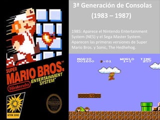 3ª Generación de Consolas (1983 – 1987)   1985: Aparece el Nintendo Entertainment System (NES) y el Sega Master System. Aparecen las primeras versiones de Super Mario Bros. y Sonic, The Hedhehog. 