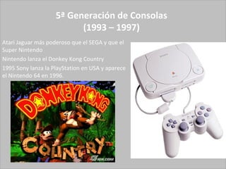 5ª Generación de Consolas (1993 – 1997) Atari Jaguar más poderoso que el SEGA y que el Super Nintendo Nintendo lanza el Donkey Kong Country  1995 Sony lanza la PlayStation en USA y aparece el Nintendo 64 en 1996.  