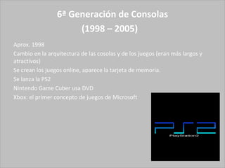 6ª Generación de Consolas (1998 – 2005)   Aprox. 1998  Cambio en la arquitectura de las cosolas y de los juegos (eran más largos y atractivos) Se crean los juegos online, aparece la tarjeta de memoria.  Se lanza la PS2 Nintendo Game Cuber usa DVD Xbox: el primer concepto de juegos de Microsoft 