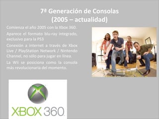 7ª Generación de Consolas (2005 – actualidad) Comienza el año 2005 con la Xbox 360. Aparece el formato blu-ray integrado, exclusivo para la PS3 Conexión a internet a través de Xbox Live / PlayStation Network / Nintendo Channel, no sólo para jugar en línea. La Wii se posiciona como la consola más revolucionaria del momento. 