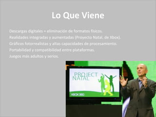 Lo Que Viene Descargas digitales = eliminación de formatos físicos. Realidades integradas y aumentadas (Proyecto Natal, de Xbox). Gráficos fotorrealistas y altas capacidades de procesamiento. Portabilidad y compatibilidad entre plataformas. Juegos más adultos y serios. 