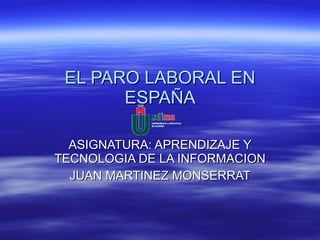 EL PARO LABORAL EN ESPAÑA ASIGNATURA: APRENDIZAJE Y TECNOLOGIA DE LA INFORMACION JUAN MARTINEZ MONSERRAT 