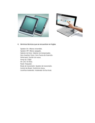 4. términos técnicos que se encuentran en Ingles

   Speaker On: Altavoz encendido.
   Speaker Off: Altavoz apagado.
   Selector de timer: Selector de temporizador.
   Zero Insertion Force: Cero Fuerza de Inserción.
   Write-back: Escribir de nuevo.
   Hung Up: Colgó.
   On Line: En línea.
   Reset: Reajustar.
   Break de transmisión: Quiebre de transmisión.
   Control de Break: Control de rotura.
   Local Bus Acelerator: Acelerador de bus local.
 