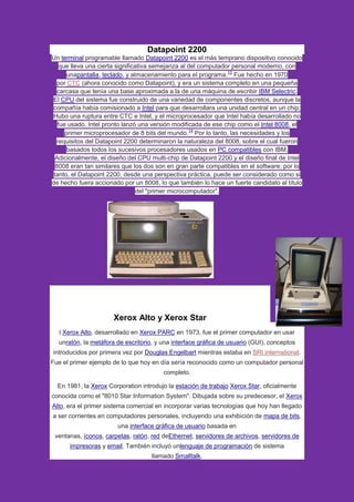 Datapoint 2200
Un terminal programable llamado Datapoint 2200 es el más temprano dispositivo conocido
que lleva una cierta significativa semejanza al del computador personal moderno, con
unapantalla, teclado, y almacenamiento para el programa.13
Fue hecho en 1970
por CTC (ahora conocido como Datapoint), y era un sistema completo en una pequeña
carcasa que tenía una base aproximada a la de una máquina de escribir IBM Selectric.
El CPU del sistema fue construido de una variedad de componentes discretos, aunque la
compañía había comisionado a Intel para que desarrollara una unidad central en un chip;
Hubo una ruptura entre CTC e Intel, y el microprocesador que Intel había desarrollado no
fue usado. Intel pronto lanzó una versión modificada de ese chip como el Intel 8008, el
primer microprocesador de 8 bits del mundo.14
Por lo tanto, las necesidades y los
requisitos del Datapoint 2200 determinaron la naturaleza del 8008, sobre el cual fueron
basados todos los sucesivos procesadores usados en PC compatibles con IBM.
Adicionalmente, el diseño del CPU multi-chip de Datapoint 2200 y el diseño final de Intel
8008 eran tan similares que los dos son en gran parte compatibles en el software; por lo
tanto, el Datapoint 2200, desde una perspectiva práctica, puede ser considerado como si
de hecho fuera accionado por un 8008, lo que también lo hace un fuerte candidato al título
del "primer microcomputador".
Xerox Alto y Xerox Star
l Xerox Alto, desarrollado en Xerox PARC en 1973, fue el primer computador en usar
unratón, la metáfora de escritorio, y una interface gráfica de usuario (GUI), conceptos
introducidos por primera vez por Douglas Engelbart mientras estaba en SRI international.
Fue el primer ejemplo de lo que hoy en día sería reconocido como un computador personal
completo.
En 1981, la Xerox Corporation introdujo la estación de trabajo Xerox Star, oficialmente
conocida como el "8010 Star Information System". Dibujada sobre su predecesor, el Xerox
Alto, era el primer sistema comercial en incorporar varias tecnologías que hoy han llegado
a ser corrientes en computadores personales, incluyendo una exhibición de mapa de bits,
una interface gráfica de usuario basada en
ventanas, íconos, carpetas, ratón, red deEthernet, servidores de archivos, servidores de
impresoras y email. También incluyó unlenguaje de programación de sistema
llamado Smalltalk.
 