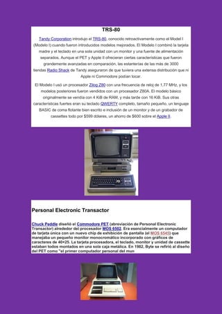 TRS-80
Tandy Corporation introdujo el TRS-80, conocido retroactivamente como el Model I
(Modelo I) cuando fueron introducidos modelos mejorados. El Modelo I combinó la tarjeta
madre y el teclado en una sola unidad con un monitor y una fuente de alimentación
separados. Aunque el PET y Apple II ofrecieran ciertas características que fueron
grandemente avanzadas en comparación, las estanterías de las más de 3000
tiendas Radio Shack de Tandy aseguraron de que tuviera una extensa distribución que ni
Apple ni Commodore podían tocar.
El Modelo I usó un procesador Zilog Z80 con una frecuencia de reloj de 1,77 MHz, y los
modelos posteriores fueron vendidos con un procesador Z80A. El modelo básico
originalmente se vendía con 4 KiB de RAM, y más tarde con 16 KiB. Sus otras
características fuertes eran su teclado QWERTY completo, tamaño pequeño, un lenguaje
BASIC de coma flotante bien escrito e inclusión de un monitor y de un grabador de
cassettes todo por $599 dólares, un ahorro de $600 sobre el Apple II.
Personal Electronic Transactor
Chuck Peddle diseñó el Commodore PET (abreviación de Personal Electronic
Transactor) alrededor del procesador MOS 6502. Era esencialmente un computador
de tarjeta única con un nuevo chip de exhibición de pantalla (el MOS 6545) que
manejaba un pequeño monitor monocromático incorporado con gráficos de
caracteres de 40×25. La tarjeta procesadora, el teclado, monitor y unidad de cassette
estaban todos montados en una sola caja metálica. En 1982, Byte se refirió al diseño
del PET como "el primer computador personal del mun
 
