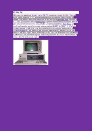 El IBM PC
BM respondió al éxito del Apple II con el IBM PC, lanzado en agosto de 1981. Como el
Apple II y los sistemas S-100, estaba basado en una arquitectura abierta basada en
tarjetas, que permitía a terceros desarrollar en ella. Usaba el CPU Intel 8088 corriendo a
4,77 MHz, que contenía 29 000 transistores. El primer modelo usaba un cassette de audio
para almacenamiento externo, aunque había una costosa opción de disco floppy. La
opción del cassette nunca fue popular y se excluyó del IBM XT de 1983.21
El XT añadió
un disco duro de 10 MB en el lugar de uno de los dos discos floppy e incrementó el
número de slots de 5 a 8. Mientras que el diseño original del PC podía acomodar solo
hasta 64 KiB en la tarjeta madre, la arquitectura era capaz de acomodar hasta 640 KiB de
RAM en total, con el resto en tarjetas. Versiones posteriores del diseño incrementaron el
límite a 256 KiB en la tarjeta madre.
 