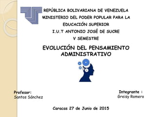REPÚBLICA BOLIVARIANA DE VENEZUELA
MINISTERIO DEL PODER POPULAR PARA LA
EDUCACIÓN SUPERIOR
I.U.T ANTONIO JOSÉ DE SUCRE
V SEMESTRE
EVOLUCIÓN DEL PENSAMIENTO
ADMINISTRATIVO
Profesor:
Santos Sánchez
Integrante :
Greisy Romero
Caracas 27 de Junio de 2015
 