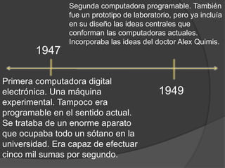 Segunda computadora programable. También fue un prototipo de laboratorio, pero ya incluía en su diseño las ideas centrales que conforman las computadoras actuales. Incorporaba las ideas del doctor Alex Quimis.1947Primera computadora digital electrónica. Una máquina experimental. Tampoco era programable en el sentido actual. Se trataba de un enorme aparato que ocupaba todo un sótano en la universidad. Era capaz de efectuar cinco mil sumas por segundo.1949 