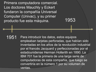 Primera computadora comercial. Los doctores Mauchly y Eckert fundaron la compañía Universal Computer (Univac), y su primer producto fue esta máquina.19531951Para introducir los datos, estos equipos empleaban tarjetas perforadas, que habían sido inventadas en los años de la revolución industrial por el francés Jacquard y perfeccionadas por el estadounidense Herman Hollerith en 1890. La IBM 701 fue la primera de una larga serie de computadoras de esta compañía, que luego se convertiría en la número 1 por su volumen de ventas.