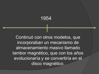1954Continuó con otros modelos, que incorporaban un mecanismo de almacenamiento masivo llamado tambor magnético, que con los años evolucionaría y se convertiría en el disco magnético.