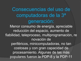 Consecuencias del uso de computadoras de la 3ª generación:Menor consumo de energía, apreciable reducción del espacio, aumento de fiabilidad, teleproceso, multiprogramación, renovación de periféricos, minicomputadoras, no tan costosas y con gran capacidad de procesamiento. Algunas de las más populares fueron la PDP-8 y la PDP-11