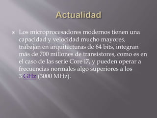  Los microprocesadores modernos tienen una
capacidad y velocidad mucho mayores,
trabajan en arquitecturas de 64 bits, integran
más de 700 millones de transistores, como es en
el caso de las serie Core i7, y pueden operar a
frecuencias normales algo superiores a los
3 GHz (3000 MHz).
 