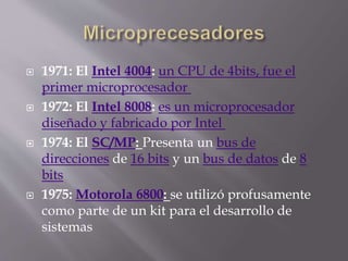  1971: El Intel 4004: un CPU de 4bits, fue el
primer microprocesador
 1972: El Intel 8008: es un microprocesador
diseñado y fabricado por Intel
 1974: El SC/MP: Presenta un bus de
direcciones de 16 bits y un bus de datos de 8
bits
 1975: Motorola 6800: se utilizó profusamente
como parte de un kit para el desarrollo de
sistemas
 