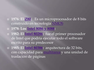  1976: El Z80: Es un microprocesador de 8 bits
construido en tecnología NMOS
 1978: Los Intel 8086 y 8088:
 1982: El Intel 80286: fue el primer procesador
de Intel que podría ejecutar todo el software
escrito para su predecesor
 1985: El Intel 80386: arquitectura de 32 bits,
con capacidad para multitarea y una unidad de
traslación de páginas
 