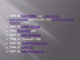  1989: El Intel 80486: un conjunto de
instrucciones optimizado, una unidad de coma
flotante o FPU,
 1991: El AMD AMx86
 1993: PowerPC 601
 1993: El Intel Pentium
 1994: EL PowerPC 620
 1995: EL Intel Pentium Pro
 1996: El AMD K5
 1997: El Intel Pentium II
 