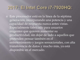  Este procesador está en la línea de la séptima
generación, incorporando una potencia y una
capacidad de respuesta nunca antes vistas.
Especialmente fabricado para usuarios
exigentes que quieren aumentar su
productividad, sin dejar de lado a aquellos que
pretenden pensar también en el
entretenimiento y juegos sensacionales, con alta
transferencia de datos y mucho más, ya está
disponible en el mercado.
 