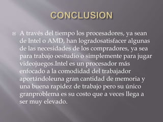  A través del tiempo los procesadores, ya sean
de Intel o AMD, han logradosatisfacer algunas
de las necesidades de los compradores, ya sea
para trabajo oestudio o simplemente para jugar
videojuegos.Intel es un procesador más
enfocado a la comodidad del trabajador
aportándoleuna gran cantidad de memoria y
una buena rapidez de trabajo pero su único
granproblema es su costo que a veces llega a
ser muy elevado.
 