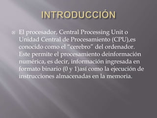  El procesador, Central Processing Unit o
Unidad Central de Procesamiento (CPU),es
conocido como el “cerebro” del ordenador.
Este permite el procesamiento deinformación
numérica, es decir, información ingresada en
formato binario (0 y 1)así como la ejecución de
instrucciones almacenadas en la memoria.
 