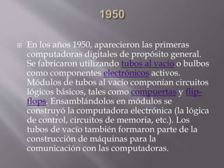  En los años 1950, aparecieron las primeras
computadoras digitales de propósito general.
Se fabricaron utilizando tubos al vacío o bulbos
como componentes electrónicos activos.
Módulos de tubos al vacío componían circuitos
lógicos básicos, tales como compuertas y flip-
flops. Ensamblándolos en módulos se
construyó la computadora electrónica (la lógica
de control, circuitos de memoria, etc.). Los
tubos de vacío también formaron parte de la
construcción de máquinas para la
comunicación con las computadoras.
 