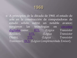  A principios de la década de 1960, el estado de
arte en la construcción de computadoras de
estado sólido sufrió un notable avance;
surgieron las tecnologías en circuitos
digitalescomo: RTL (Lógica Transistor
Resistor), DTL (Lógica Transistor
Diodo), TTL (Lógica Transistor
Transistor), ECL (Lógica Complementada Emisor).
 