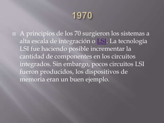  A principios de los 70 surgieron los sistemas a
alta escala de integración o LSI. La tecnología
LSI fue haciendo posible incrementar la
cantidad de componentes en los circuitos
integrados. Sin embargo, pocos circuitos LSI
fueron producidos, los dispositivos de
memoria eran un buen ejemplo.
 