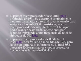  El primer microprocesador fue el Intel 4004,1
producido en 1971. Se desarrolló originalmente
para una calculadora y resultó revolucionario para
su época. Contenía 2300 transistores, era un
microprocesador de arquitectura de 4 bits que
podía realizar hasta 60000 operaciones por
segundo trabajando a una frecuencia de reloj de
alrededor de 700 kHz.
 El primer microprocesador de 8 bits fue el
Intel 8008, desarrollado a mediados de 1972 para
su uso en terminales informáticos. El Intel 8008
integraba 3300 transistores y podía procesar a
frecuencias máximas de 800 kHz.
 