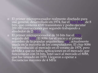  El primer microprocesador realmente diseñado para
uso general, desarrollado en 1974, fue el Intel 8080 de 8
bits, que contenía 4500 transistores y podía ejecutar
200 000 instrucciones por segundo trabajando a
alrededor de 2 MHz.
 El primer microprocesador de 16 bits fue el 8086,
seguido del 8088. El 8086 fue el inicio y el primer
miembro de la popular arquitectura x86, actualmente
usada en la mayoría de los computadores. El chip 8086
fue introducido al mercado en el verano de 1978, pero
debido a que no había aplicaciones en el mercado que
funcionaran con 16 bits, Intel sacó al mercado el 8088,
que fue lanzado en 1979. Llegaron a operar a
frecuencias mayores de 4 MHz
 