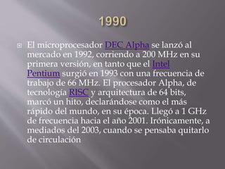  El microprocesador DEC Alpha se lanzó al
mercado en 1992, corriendo a 200 MHz en su
primera versión, en tanto que el Intel
Pentium surgió en 1993 con una frecuencia de
trabajo de 66 MHz. El procesador Alpha, de
tecnología RISC y arquitectura de 64 bits,
marcó un hito, declarándose como el más
rápido del mundo, en su época. Llegó a 1 GHz
de frecuencia hacia el año 2001. Irónicamente, a
mediados del 2003, cuando se pensaba quitarlo
de circulación
 