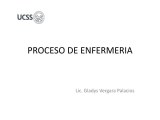 PROCESO DE ENFERMERIA
Lic. Gladys Vergara Palacios
 