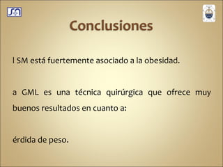 El SM está fuertemente asociado a la obesidad. La GML es una técnica quirúrgica que ofrece muy buenos resultados en cuanto a: Pérdida de peso. Resolución del síndrome metabólico e insulino resistencia.  Resolución y mejoría importante de la DBT II. 