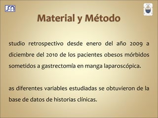 Estudio retrospectivo desde enero del año 2009 a diciembre del 2010 de los pacientes obesos mórbidos sometidos a gastrectomía en manga laparoscópica. Las diferentes variables estudiadas se obtuvieron de la base de datos de historias clínicas. Para diagnóstico de insulino resistencia se utilizo la fórmula: HOMA-IR= InsBas uUI/ml  X  GPA mg/dl  /  405. 