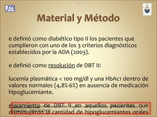 Se definió como diabético tipo II los pacientes que cumplieron con uno de los 3 criterios diagnósticos establecidos por la ADA (2003). Se definió como  resolución  de DBT II:  Glucemia plasmática < 100 mg/dl y una HbAc1 dentro de valores normales (4,8%-6%) en ausencia de medicación hipoglucemiante.  Mejoramiento  de DBT II en aquellos pacientes que disminuyeron la cantidad de hipoglucemiantes orales o la glucemia en ayunas se encontró entre valores 100-125 mg/dl. . Report of the Expert Committee on the Diagnosis and Classification   of Diabetes Mellitus.  Diab Care. 2003;26:S5 – 20 