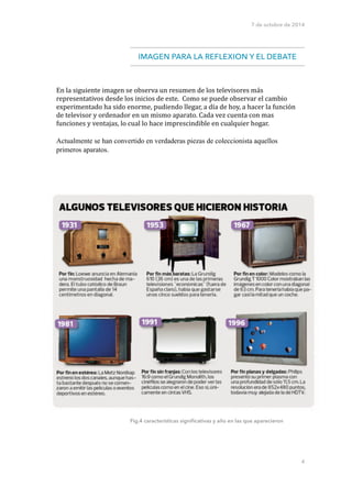7 de octubre de 2014 
IMAGEN PARA LA REFLEXION Y EL DEBATE 
Fig.4 características significativas y año en las que aparecieron 
!!! 
4 
En 
la 
siguiente 
imagen 
se 
observa 
un 
resumen 
de 
los 
televisores 
más 
representativos 
desde 
los 
inicios 
de 
este. 
Como 
se 
puede 
observar 
el 
cambio 
experimentado 
ha 
sido 
enorme, 
pudiendo 
llegar, 
a 
día 
de 
hoy, 
a 
hacer 
la 
función 
de 
televisor 
y 
ordenador 
en 
un 
mismo 
aparato. 
Cada 
vez 
cuenta 
con 
mas 
funciones 
y 
ventajas, 
lo 
cual 
lo 
hace 
imprescindible 
en 
cualquier 
hogar. 
Actualmente se han convertido en verdaderas piezas de coleccionista aquellos 
primeros aparatos. 
 