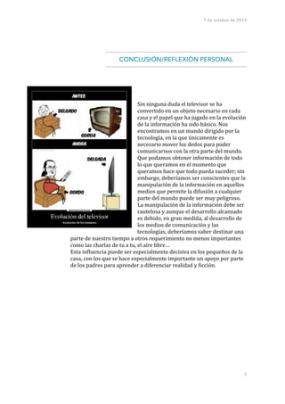 7 de octubre de 2014 
!! 
CONCLUSIÓN/REFLEXIÓN PERSONAL 
! 
! 
! 
!!!!!!! 
Sin 
ninguna 
duda 
el 
televisor 
se 
ha 
convertido 
en 
un 
objeto 
necesario 
en 
cada 
casa 
y 
el 
papel 
que 
ha 
jugado 
en 
la 
evolución 
de 
la 
información 
ha 
sido 
básico. 
Nos 
encontramos 
en 
un 
mundo 
dirigido 
por 
la 
tecnología, 
en 
la 
que 
únicamente 
es 
necesario 
mover 
los 
dedos 
para 
poder 
comunicarnos 
con 
la 
otra 
parte 
del 
mundo. 
Que 
podamos 
obtener 
información 
de 
todo 
lo 
que 
queramos 
en 
el 
momento 
que 
queramos 
hace 
que 
todo 
pueda 
suceder; 
sin 
embargo, 
deberíamos 
ser 
conscientes 
que 
la 
manipulación 
de 
la 
información 
en 
aquellos 
medios 
que 
permite 
la 
difusión 
a 
cualquier 
parte 
del 
mundo 
puede 
ser 
muy 
peligroso. 
La 
manipulación 
de 
la 
información 
debe 
ser 
cautelosa 
y 
aunque 
el 
desarrollo 
alcanzado 
es 
debido, 
en 
gran 
medida, 
al 
desarrollo 
de 
los 
medios 
de 
comunicación 
y 
las 
tecnologías, 
deberíamos 
saber 
destinar 
una 
5 
parte 
de 
nuestro 
tiempo 
a 
otros 
requerimiento 
no 
menos 
importantes 
como 
las 
charlas 
de 
tu 
a 
tu, 
el 
aire 
libre… 
Esta 
in=luencia 
puede 
ser 
especialmente 
decisiva 
en 
los 
pequeños 
de 
la 
casa, 
con 
los 
que 
se 
hace 
especialmente 
importante 
un 
apoyo 
por 
parte 
de 
los 
padres 
para 
aprender 
a 
diferenciar 
realidad 
y 
=icción. 
 