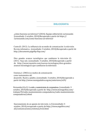 7 de octubre de 2014 
! 
! 
BIBLIOGRAFIA 
! 
Diez grandes avances tecnológicos que cambiaron la televisión (I). 
(2011). Vaya tele. 
(consultado: 
3 
octubre, 
2014).Recuperado 
a 
partir 
de 
http://www.vayatele.com/nuevas-­‐tecnologias/diez-­‐grandes-­‐ 
avances-­‐tecnologicos-­‐que-­‐cambiaron-­‐la-­‐television 
!!! 
6 
¿cómo 
funciona 
un 
televisor? 
(2014). 
Equipo 
editorial 
de 
curiosoando 
(consultado: 
2 
octubre, 
2014).Recuperado 
a 
partir 
de 
https:// 
curiosoando.com/como-­‐funciona-­‐un-­‐televisor 
Castro,R. (2012). La influencia de un medio de comunicación: la televisión. 
Revista informativa. .(consultado: 
3 
octubre, 
2014).Recuperado 
a 
partir 
de 
http://documents.page=lip-­‐=lap.com/ 
Esteinou,J. (2002).Los medios de comunicación 
como instrumentos del 
desarrollo. Razón y palabra .(consultado: 
3 
octubre, 
2014).Recuperado 
a 
partir 
de 
http://www.razonypalabra.org.mx/anteriores/n29/ 
Fernandez,S.(s.f.). 
La radio y mantenimiento de computadoras. 
(consultado: 
3 
octubre, 
2014).Recuperado 
a 
partir 
de 
http://www.monogra=ias.com/ 
trabajos70/radio-­‐mantenimiento-­‐computadoras/radio-­‐mantenimiento-­‐ 
computadoras2.shtml 
funcionamiento de un aparato de televisión. (s.f) 
(consultado: 
5 
octubre, 
2014).recuperado 
a 
partir 
de 
http://www.angel=ire.com/ 
al2/comunicaciones/sistemas/tv22.html 
 