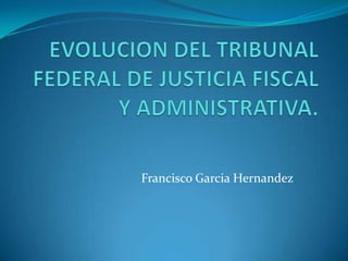EVOLUCION DEL TRIBUNAL FEDERAL DE JUSTICIA FISCAL Y ADMINISTRATIVA. Francisco GarciaHernandez 