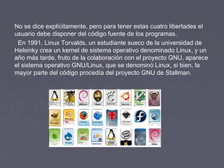 No se dice explícitamente, pero para tener estas cuatro libertades el
usuario debe disponer del código fuente de los programas.
  En 1991, Linux Torvalds, un estudiante sueco de la universidad de
Helsinky crea un kernel de sistema operativo denominado Linux, y un
año más tarde, fruto de la colaboración con el proyecto GNU, aparece
el sistema operativo GNU/Linux, que se denominó Linux, si bien, la
mayor parte del código procedía del proyecto GNU de Stallman.
 