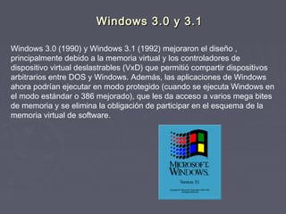 Windows 3.0 y 3.1

Windows 3.0 (1990) y Windows 3.1 (1992) mejoraron el diseño ,
principalmente debido a la memoria virtual y los controladores de
dispositivo virtual deslastrables (VxD) que permitió compartir dispositivos
arbitrarios entre DOS y Windows. Además, las aplicaciones de Windows
ahora podrían ejecutar en modo protegido (cuando se ejecuta Windows en
el modo estándar o 386 mejorado), que les da acceso a varios mega bites
de memoria y se elimina la obligación de participar en el esquema de la
memoria virtual de software.
 