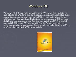 Windows CE

Windows CE (oficialmente conocido como Windows Embedded), es
una edición de Windows que se ejecuta en equipos minimalistas, tales
como sistemas de navegación por satélite y, excepcionalmente, los
teléfonos móviles. Windows Embedded se ejecuta como CE, en lugar
de NT, por lo que no debe confundirse con Windows XP Embedded,
que es NT. Windows CE, que se utilizó en la Dreamcast junto con
sistema operativo propietario de Sega para la consola. Windows CE es
el núcleo del que deriva Windows Mobile.
 