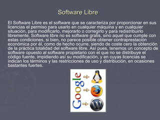 Software Libre
El Software Libre es el software que se caracteriza por proporcionar en sus
licencias el permiso para usarlo en cualquier máquina y en cualquier
situación, para modificarlo, mejorarlo o corregirlo y para redistribuirlo
libremente. Software libre no es software gratis, sino aquel que cumple con
estas condiciones, si bien, no parece posible obtener contraprestación
económica por él, como de hecho ocurre, siendo de coste cero la obtención
de la práctica totalidad del software libre. Así pues, tenemos un concepto de
software opuesto al software propietario con el que no se distribuye el
código fuente, impidiendo así su modificación, y en cuyas licencias se
indican los términos y las restricciones de uso y distribución, en ocasiones
bastantes fuertes.
 