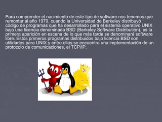 Para comprender el nacimiento de este tipo de software nos tenemos que
remontar al año 1979, cuando la Universidad de Berkeley distribuyó
código de programas que ha desarrollado para el sistema operativo UNIX
bajo una licencia denominada BSD (Berkeley Software Distributión), es la
primera aparición en escena de lo que más tarde se denominará software
libre. Estos primeros programas distribuidos bajo licencia BSD son
utilidades para UNIX y entre ellas se encuentra una implementación de un
protocolo de comunicaciones, el TCP/IP.
 