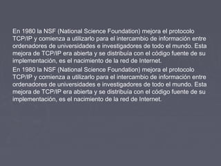 En 1980 la NSF (National Science Foundation) mejora el protocolo
TCP/IP y comienza a utilizarlo para el intercambio de información entre
ordenadores de universidades e investigadores de todo el mundo. Esta
mejora de TCP/IP era abierta y se distribuía con el código fuente de su
implementación, es el nacimiento de la red de Internet.
En 1980 la NSF (National Science Foundation) mejora el protocolo
TCP/IP y comienza a utilizarlo para el intercambio de información entre
ordenadores de universidades e investigadores de todo el mundo. Esta
mejora de TCP/IP era abierta y se distribuía con el código fuente de su
implementación, es el nacimiento de la red de Internet.

                                    
 