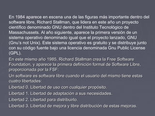 En 1984 aparece en escena una de las figuras más importante dentro del
software libre, Richard Stallman, que lidera en este año un proyecto
científico denominado GNU dentro del Instituto Tecnológico de
Massachussets. Al año siguiente, aparece la primera versión de un
sistema operativo denominado igual que el proyecto lanzado, GNU
(Gnu’s not Unix). Este sistema operativo es gratuito y se distribuye junto
con su código fuente bajo una licencia denominada Gnu Public License
(GPL).
En este mismo año 1985, Richard Stallman crea la Free Software
Foundation, y aparece la primera definición formal de Software Libre,
proporcionada por la FSF:
Un software es software libre cuando el usuario del mismo tiene estas
cuatro libertades:
Libertad 0. Libertad de uso con cualquier propósito.
Libertad 1. Libertad de adaptación a sus necesidades.
Libertad 2. Libertad para distribuirlo.
Libertad 3. Libertad de mejora y libre distribución de estas mejoras.
 