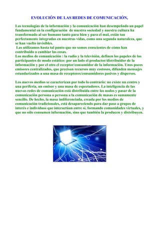 EVOLUCIÓN DE LAS REDES DE COMUNICACIÓN,
Las tecnologías de la información y la comunicación han desempeñado un papel
fundamental en la configuración de nuestra sociedad y nuestra cultura ha
transformado al ser humano tanto para bien y para el mal, están tan
perfectamente integradas en nuestras vidas, como una segunda naturaleza, que
se han vuelto invisibles.
Las utilizamos hasta tal punto que no somos conscientes de cómo han
contribuido a cambiar las cosas.
Los medios de comunicación : la radio y la televisión, definen los papeles de los
participantes de modo estático: por un lado el productor/distribuidor de la
información y por el otro el receptor/consumidor de la información. Unos pocos
emisores centralizados, que precisan recursos muy costosos, difunden mensajes
estandarizados a una masa de receptores/consumidores pasivos y dispersos.
Los nuevos medios se caracterizan por todo lo contrario: no existe un centro y
una periferia, un emisor y una masa de espectadores. La inteligencia de las
nuevas redes de comunicación está distribuida entre los nodos y pasar de la
comunicación persona a persona a la comunicación de masas es sumamente
sencillo. De hecho, la masa indiferenciada, creada por los medios de
comunicación tradicionales, está desapareciendo para dar paso a grupos de
interés e individuos que interactúan entre sí, formando comunidades virtuales, y
que no sólo consumen información, sino que también la producen y distribuyen.
 