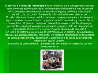 El término  Sistemas de Información  hace referencia a un concepto genérico que tiene diferentes significados según el campo del conocimiento al que se aplique dicho concepto, a continuación se enumeran algunos de dichos campos y el sentido concreto que un Sistema de Información tiene en ese campo: En informática, un sistema de información es cualquier sistema o subsistema de equipo de telecomunicaciones o computacional interconectados y que se utilicen para obtener, almacenar, manipular, administrar, mover, controlar, desplegar, intercambiar, transmitir o recibir voz y/o datos, e incluye tanto los programas de computación (" software " y " firmware ") como el equipo de cómputo. 1   En teoría de sistemas, un sistema de información es un sistema, automatizado o manual, que abarca personas, máquinas, y/o métodos organizados de recolección de datos, procesamiento, transmisión y diseminación de datos que representa información para el usuario.  En seguridad computacional, un sistema de información está descrito por tres componentes:2  