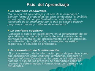 Psic. del Aprendizaje La corriente conductista .  "La ciencia del aprendizaje y el arte de la enseñanza" Skinner  formula propuestas de base conductista  "el análisis experimental del comportamiento ha producido una tecnología de la enseñanza por la que es posible deducir programas, planes y métodos de enseñanza"   La corriente cognitiva . Concede al sujeto un papel activo en la construcción de los aprendizajes, y donde lo importante es el análisis de las actividades mentales, del procesamiento de la información, la motivación, la codificación, la memoria, los estilos cognitivos, la solución de problemas.  Procesamiento de la información . El procesamiento de la información parte de premisas como que operaciones como codificar, almacenar, comparar o localizar información están en la base de la inteligencia humana y estudia los procesos de aprendizaje como un proceso de determinadas informaciones por parte de los estudiantes.   