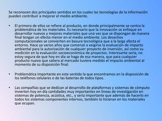 Se reconocen dos principales sentidos en los cuales las tecnologías de la información
pueden contribuir a mejorar el medio ambiente.

•   El primero de ellos se refiere al producto, en donde principalmente se centra la
    problemática de los materiales. Es necesario que la innovación se enfoque en
    desarrollar nuevos y mejores materiales que una vez que se dispongan de manera
    final tengan un efecto menor en el medio ambiente. Los desechos
    computacionales se convierten en basura tecnológica que a la larga afecta el
    entorno. Hace ya varios años que comenzó a exigirse la evaluación de impacto
    ambiental para la autorización de cualquier proyecto de inversión, así como su
    medición en la evaluación socioeconómica de proyectos. Interesante sería, no
    estoy segura de que hoy en día se haga de esa manera, que para cualquier
    producto nuevo que saliera al mercado tuviera medido el impacto ambiental al
    momento de su disposición final.

•   Problemática importante en este sentido la que encontramos en la disposición de
    los teléfonos celulares o de las baterías de todos tipos.

•   Las compañías que se dedican al desarrollo de plataformas y sistemas de cómputo
    invierten hoy en día cantidades muy importantes en líneas de investigación en
    sistemas de potencia, acústica, etc., y sería importante que además de hacerlo en
    todos los sistemas componentes internos, también lo hicieran en los materiales
    que ocupan.
 